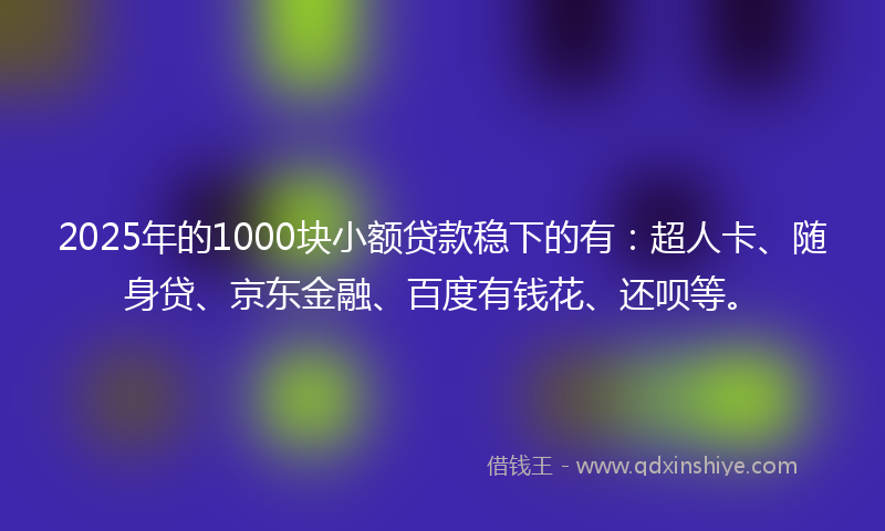 2025年的1000块小额贷款稳下的有：超人卡、随身贷、京东金融、百度有钱花、还呗等。