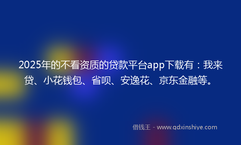 2025年的不看资质的贷款平台app下载有：我来贷、小花钱包、省呗、安逸花、京东金融等。