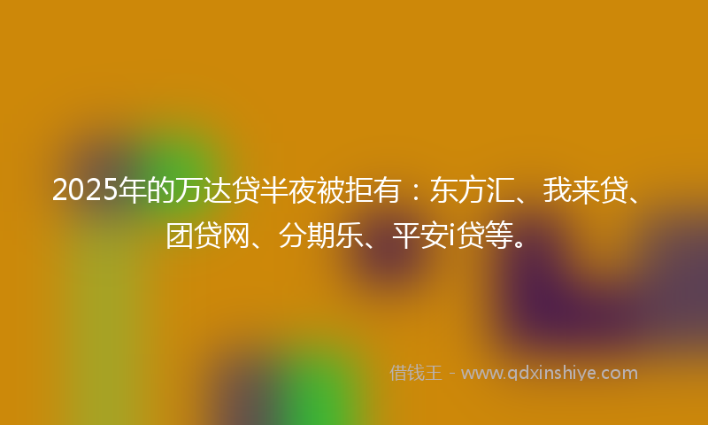 2025年的万达贷半夜被拒有：东方汇、我来贷、团贷网、分期乐、平安i贷等。