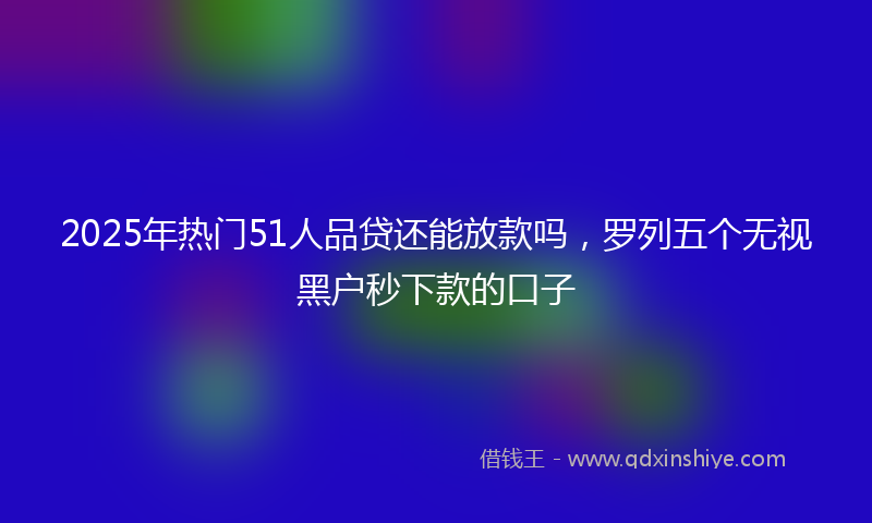 2025年热门51人品贷还能放款吗，罗列五个无视黑户秒下款的口子