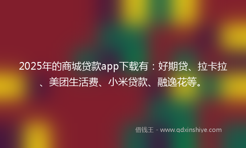 2025年的商城贷款app下载有：好期贷、拉卡拉、美团生活费、小米贷款、融逸花等。