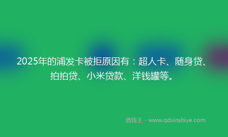 2025年的浦发卡被拒原因有：超人卡、随身贷、拍拍贷、小米贷款、洋钱罐等。