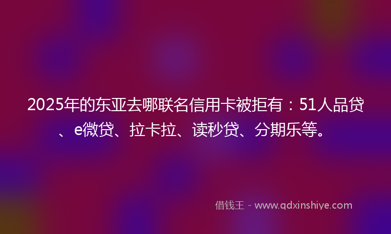 2025年的东亚去哪联名信用卡被拒有：51人品贷、e微贷、拉卡拉、读秒贷、分期乐等。
