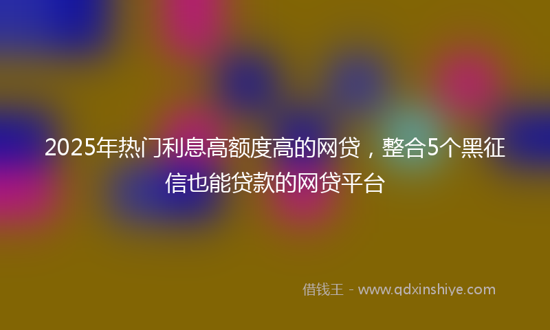 2025年热门利息高额度高的网贷，整合5个黑征信也能贷款的网贷平台