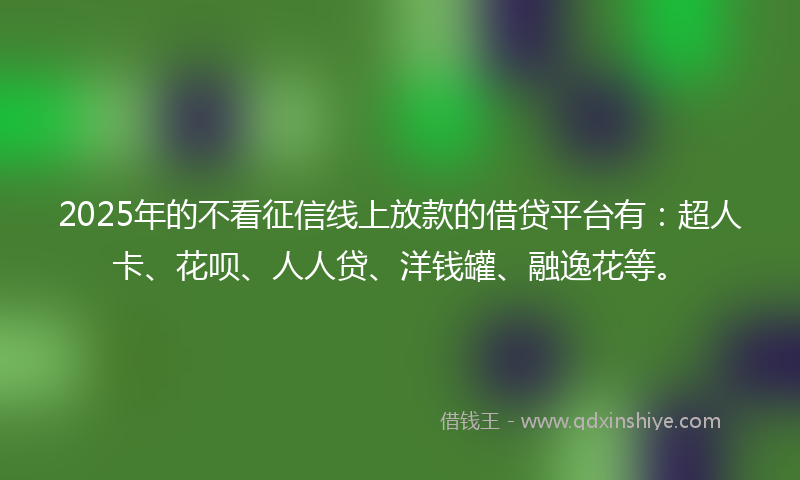 2025年的不看征信线上放款的借贷平台有：超人卡、花呗、人人贷、洋钱罐、融逸花等。