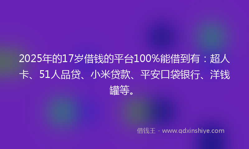 2025年的17岁借钱的平台100%能借到有：超人卡、51人品贷、小米贷款、平安口袋银行、洋钱罐等。