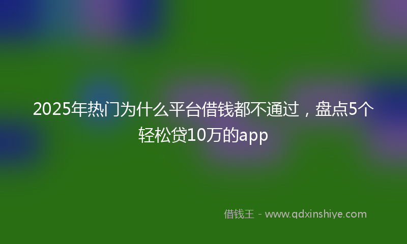 2025年热门为什么平台借钱都不通过，盘点5个轻松贷10万的app