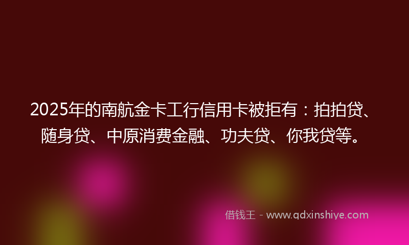 2025年的南航金卡工行信用卡被拒有：拍拍贷、随身贷、中原消费金融、功夫贷、你我贷等。