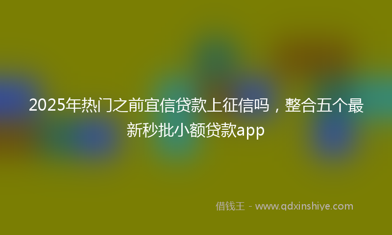 2025年热门之前宜信贷款上征信吗，整合五个最新秒批小额贷款app