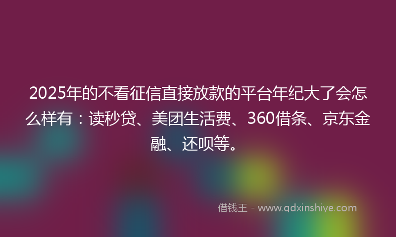 2025年的不看征信直接放款的平台年纪大了会怎么样有：读秒贷、美团生活费、360借条、京东金融、还呗等。