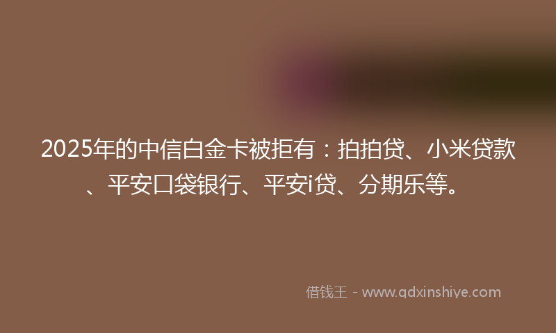 2025年的中信白金卡被拒有：拍拍贷、小米贷款、平安口袋银行、平安i贷、分期乐等。