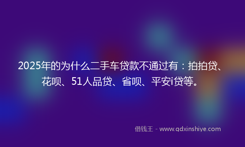 2025年的为什么二手车贷款不通过有：拍拍贷、花呗、51人品贷、省呗、平安i贷等。