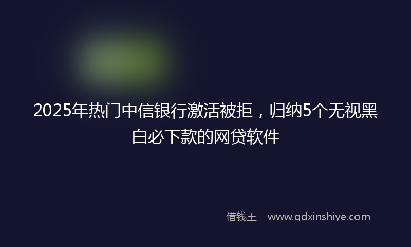 2025年热门中信银行激活被拒，归纳5个无视黑白必下款的网贷软件