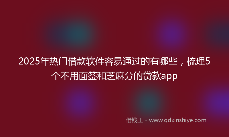 2025年热门借款软件容易通过的有哪些，梳理5个不用面签和芝麻分的贷款app