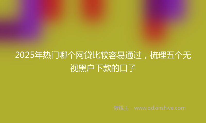 2025年热门哪个网贷比较容易通过，梳理五个无视黑户下款的口子