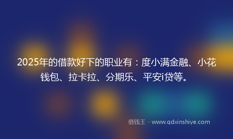 2025年的借款好下的职业有：度小满金融、小花钱包、拉卡拉、分期乐、平安i贷等。