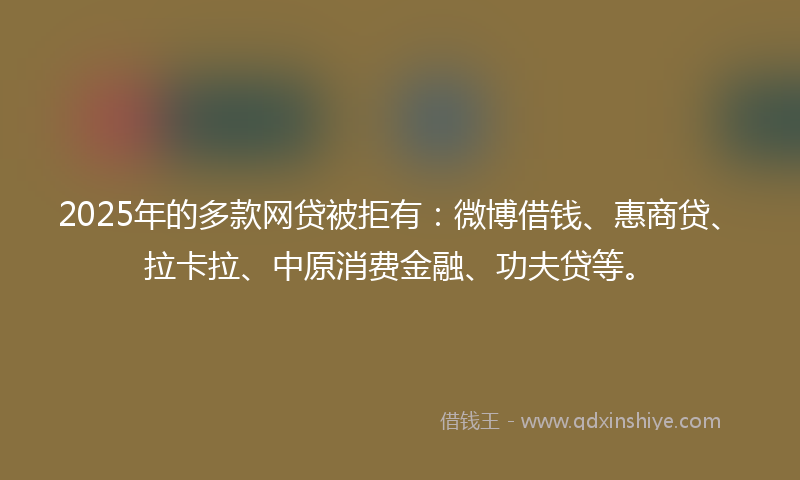 2025年的多款网贷被拒有：微博借钱、惠商贷、拉卡拉、中原消费金融、功夫贷等。