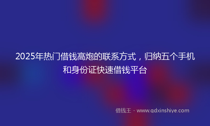 2025年热门借钱高炮的联系方式，归纳五个手机和身份证快速借钱平台