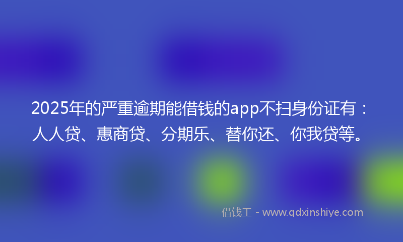 2025年的严重逾期能借钱的app不扫身份证有：人人贷、惠商贷、分期乐、替你还、你我贷等。