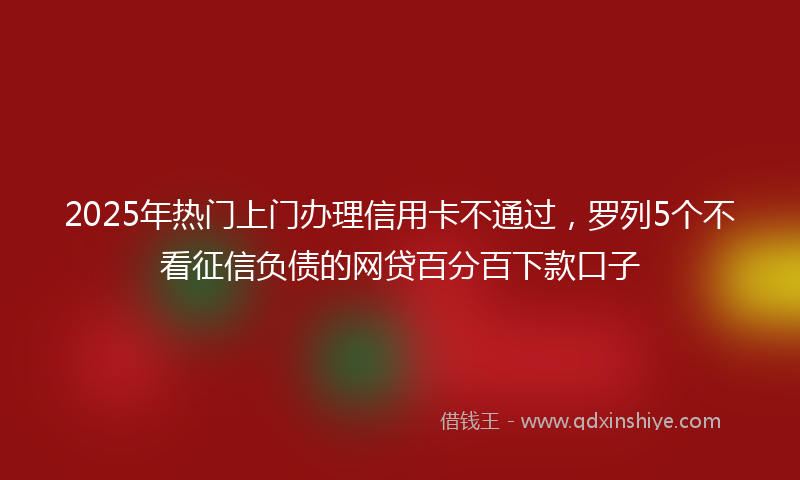 2025年热门上门办理信用卡不通过，罗列5个不看征信负债的网贷百分百下款口子
