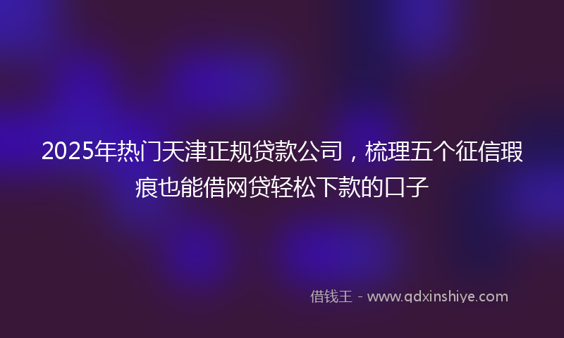 2025年热门天津正规贷款公司，梳理五个征信瑕疵也能借网贷轻松下款的口子