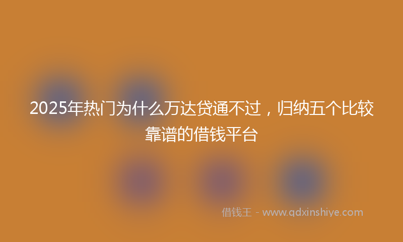 2025年热门为什么万达贷通不过，归纳五个比较靠谱的借钱平台