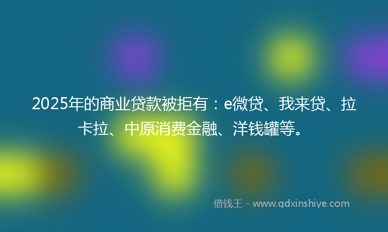 2025年的商业贷款被拒有：e微贷、我来贷、拉卡拉、中原消费金融、洋钱罐等。