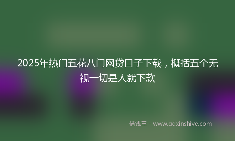 2025年热门五花八门网贷口子下载，概括五个无视一切是人就下款