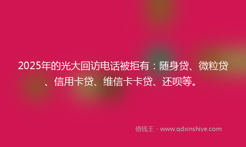 2025年的光大回访电话被拒有：随身贷、微粒贷、信用卡贷、维信卡卡贷、还呗等。