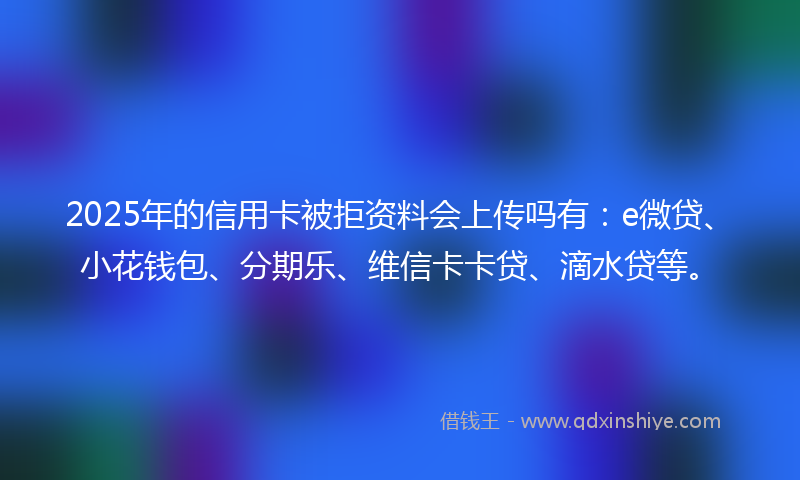 2025年的信用卡被拒资料会上传吗有:e微贷、小花钱包、分期乐、维信卡卡贷、滴水贷等。