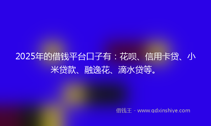 2025年的借钱平台口子有：花呗、信用卡贷、小米贷款、融逸花、滴水贷等。