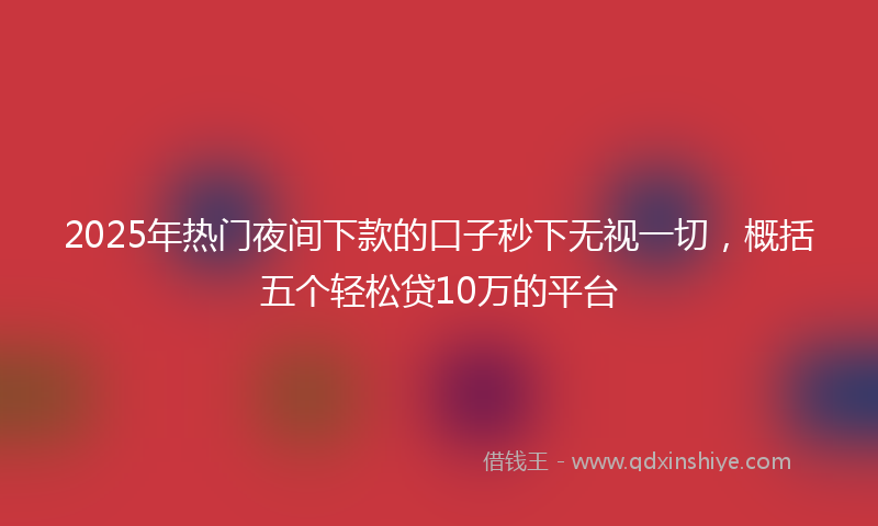 2025年热门夜间下款的口子秒下无视一切，概括五个轻松贷10万的平台