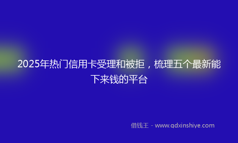 2025年热门信用卡受理和被拒，梳理五个最新能下来钱的平台