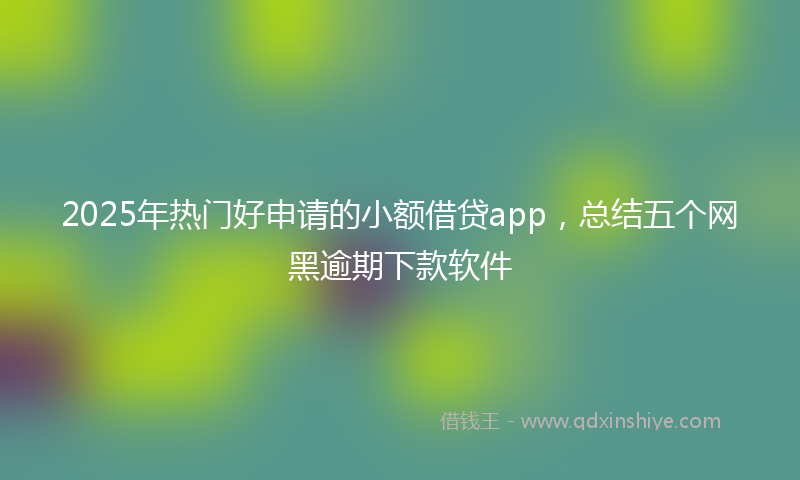 2025年热门好申请的小额借贷app，总结五个网黑逾期下款软件