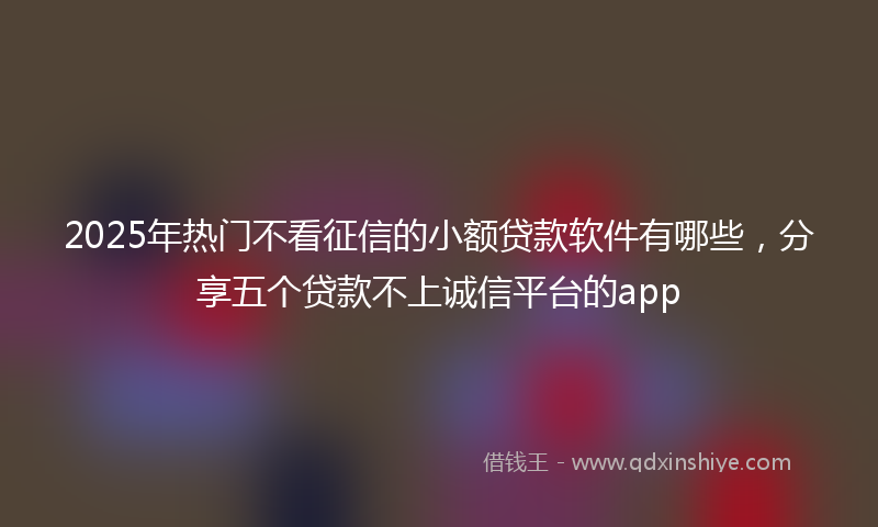 2025年热门不看征信的小额贷款软件有哪些，分享五个贷款不上诚信平台的app