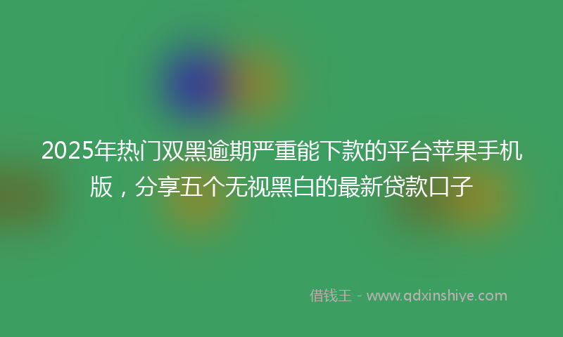 2025年热门双黑逾期严重能下款的平台苹果手机版，分享五个无视黑白的最新贷款口子