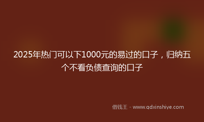 2025年热门可以下1000元的易过的口子，归纳五个不看负债查询的口子