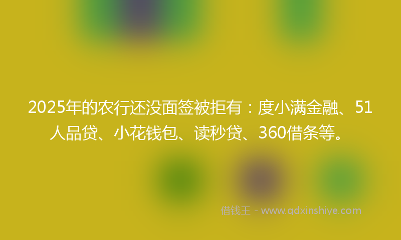 2025年的农行还没面签被拒有：度小满金融、51人品贷、小花钱包、读秒贷、360借条等。