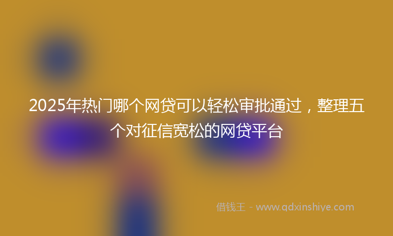 2025年热门哪个网贷可以轻松审批通过，整理五个对征信宽松的网贷平台