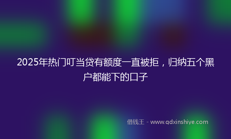 2025年热门叮当贷有额度一直被拒，归纳五个黑户都能下的口子