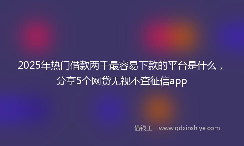 2025年热门借款两千最容易下款的平台是什么，分享5个网贷无视不查征信app