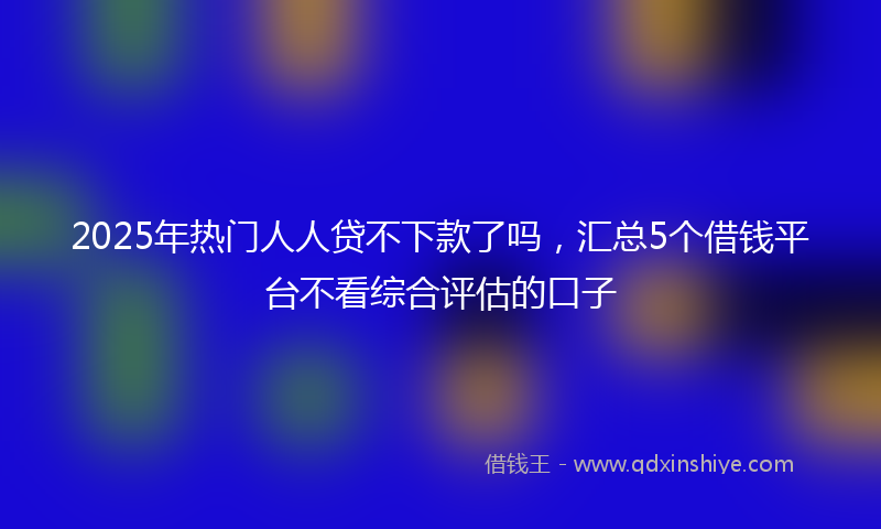 2025年热门人人贷不下款了吗，汇总5个借钱平台不看综合评估的口子