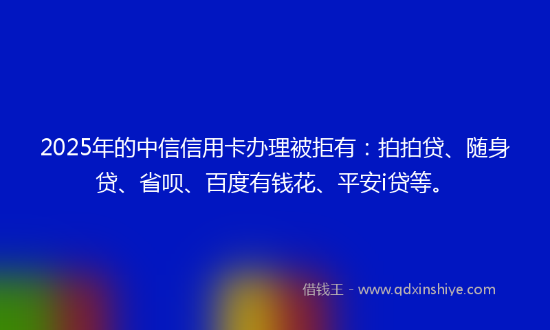 2025年的中信信用卡办理被拒有：拍拍贷、随身贷、省呗、百度有钱花、平安i贷等。
