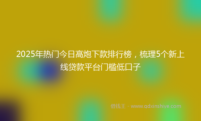 2025年热门今日高炮下款排行榜，梳理5个新上线贷款平台门槛低口子
