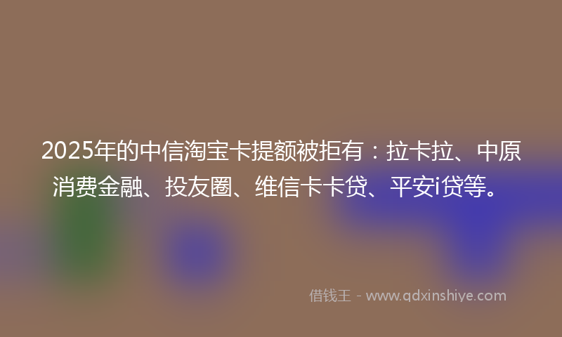 2025年的中信淘宝卡提额被拒有：拉卡拉、中原消费金融、投友圈、维信卡卡贷、平安i贷等。