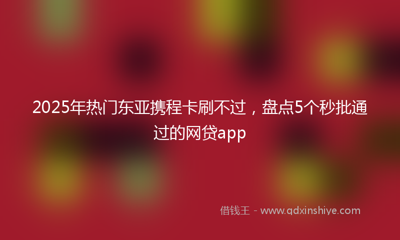 2025年热门东亚携程卡刷不过，盘点5个秒批通过的网贷app