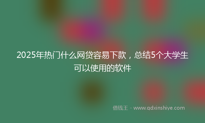 2025年热门什么网贷容易下款，总结5个大学生可以使用的软件