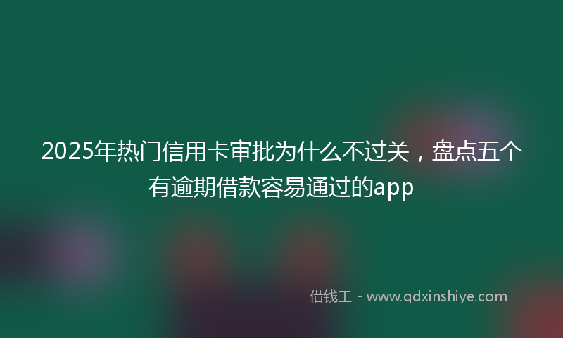 2025年热门信用卡审批为什么不过关，盘点五个有逾期借款容易通过的app