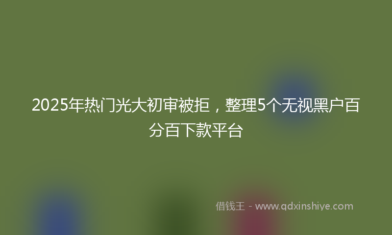 2025年热门光大初审被拒，整理5个无视黑户百分百下款平台