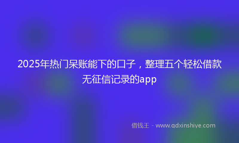 2025年热门呆账能下的口子，整理五个轻松借款无征信记录的app